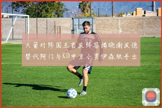 火箭对阵国王首发阵容揭晓谢泼德替代阿门与KD申京小贾伊森联手出战