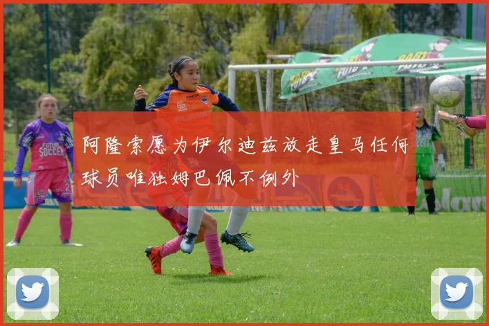 阿隆索愿为伊尔迪兹放走皇马任何球员唯独姆巴佩不例外