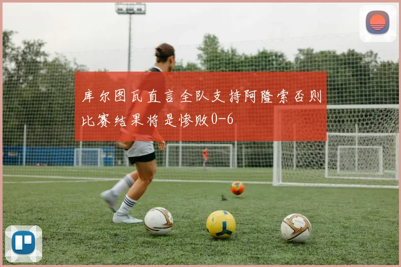 库尔图瓦直言全队支持阿隆索否则比赛结果将是惨败0-6