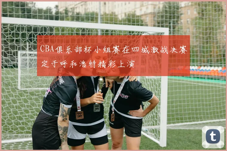 CBA俱乐部杯小组赛在四城激战决赛定于呼和浩特精彩上演