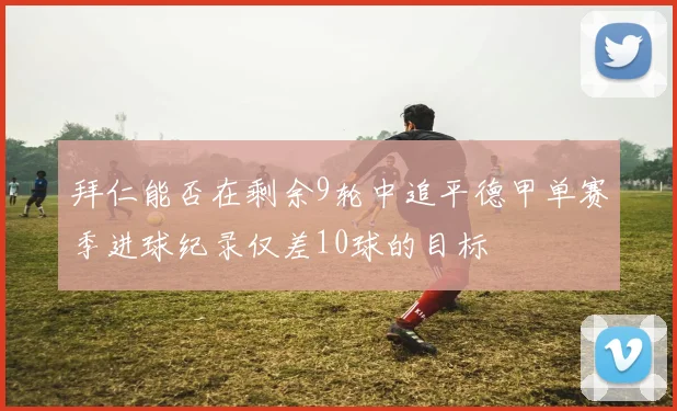拜仁能否在剩余9轮中追平德甲单赛季进球纪录仅差10球的目标