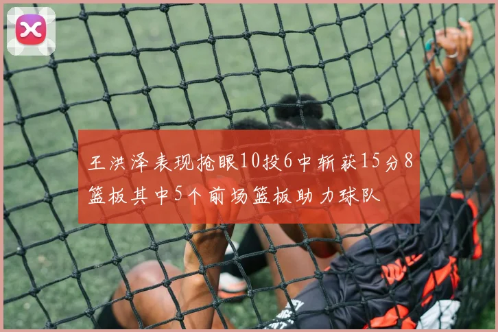 王洪泽表现抢眼10投6中斩获15分8篮板其中5个前场篮板助力球队