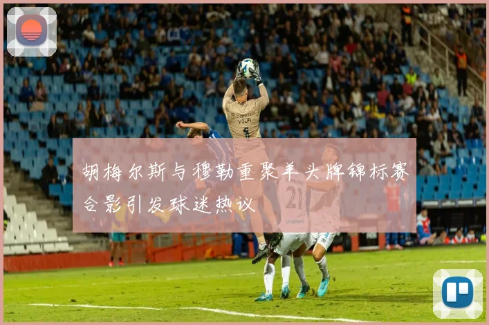 胡梅尔斯与穆勒重聚羊头牌锦标赛合影引发球迷热议