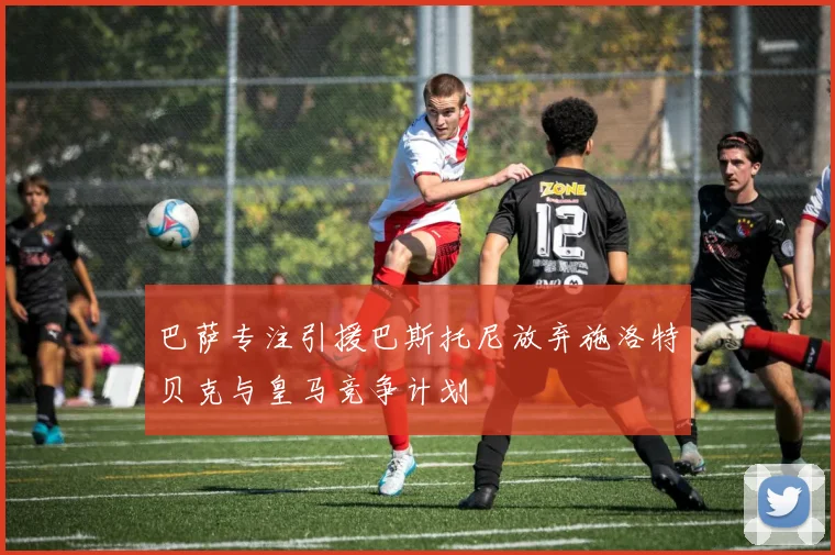 巴萨专注引援巴斯托尼放弃施洛特贝克与皇马竞争计划