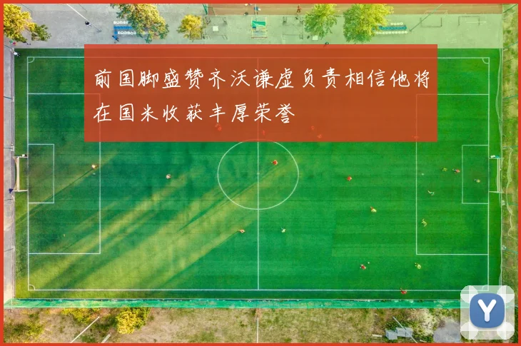 前国脚盛赞齐沃谦虚负责相信他将在国米收获丰厚荣誉