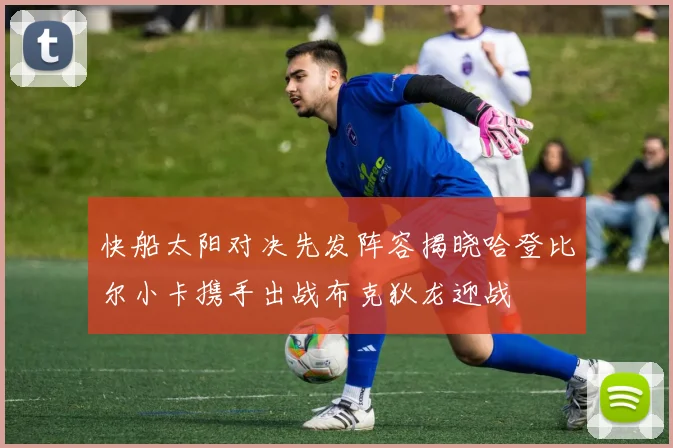 快船太阳对决先发阵容揭晓哈登比尔小卡携手出战布克狄龙迎战