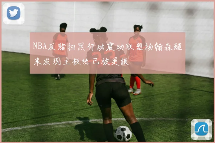 NBA反赌扫黑行动震动联盟杨翰森醒来发现主教练已被更换