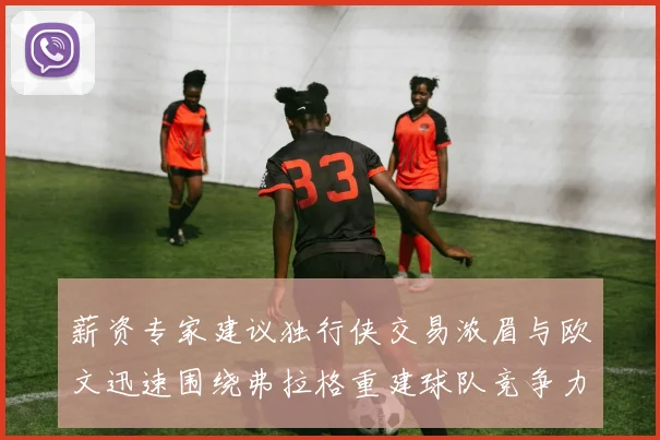 薪资专家建议独行侠交易浓眉与欧文迅速围绕弗拉格重建球队竞争力