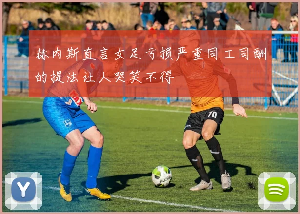 赫内斯直言女足亏损严重同工同酬的提法让人哭笑不得