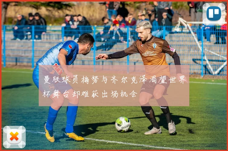 曼联球员梅努与齐尔克泽渴望世界杯舞台却难获出场机会