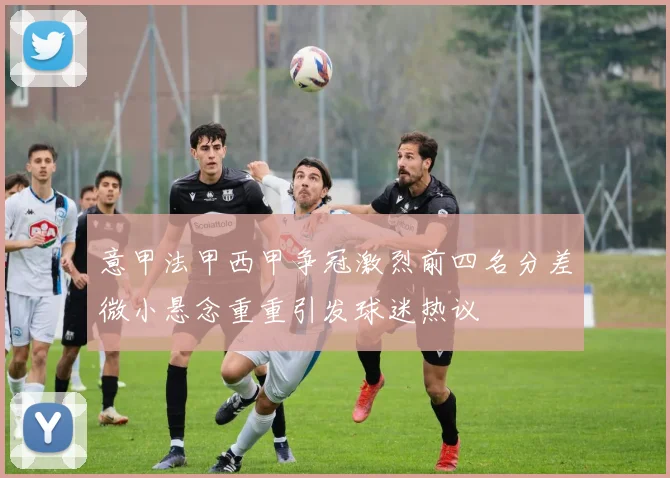 意甲法甲西甲争冠激烈前四名分差微小悬念重重引发球迷热议