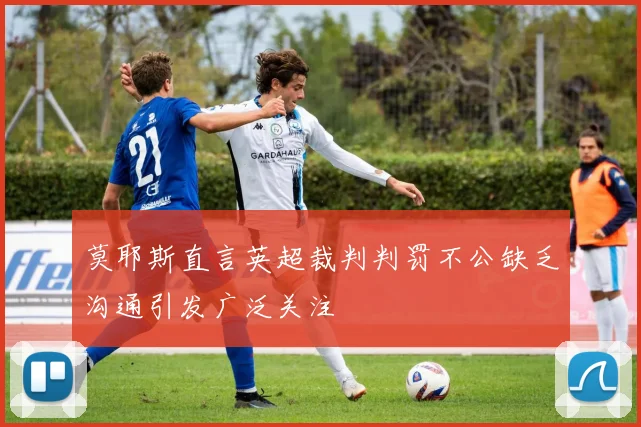 莫耶斯直言英超裁判判罚不公缺乏沟通引发广泛关注