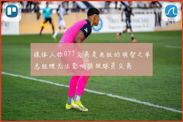 媒体人称077交易是老板的明智之举总经理无法影响顶级球员交易