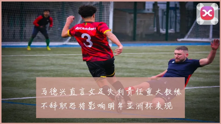 马德兴直言女足失利责任重大教练不辞职恐将影响明年亚洲杯表现