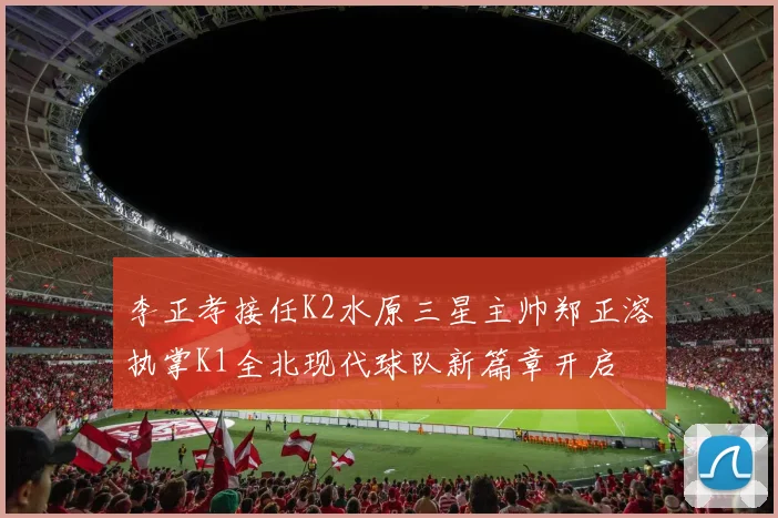 李正孝接任K2水原三星主帅郑正溶执掌K1全北现代球队新篇章开启