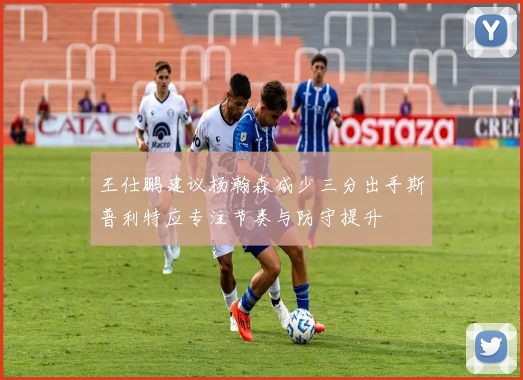 王仕鹏建议杨瀚森减少三分出手斯普利特应专注节奏与防守提升