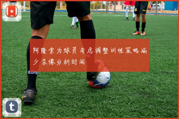 阿隆索为球员考虑调整训练策略减少录像分析时间