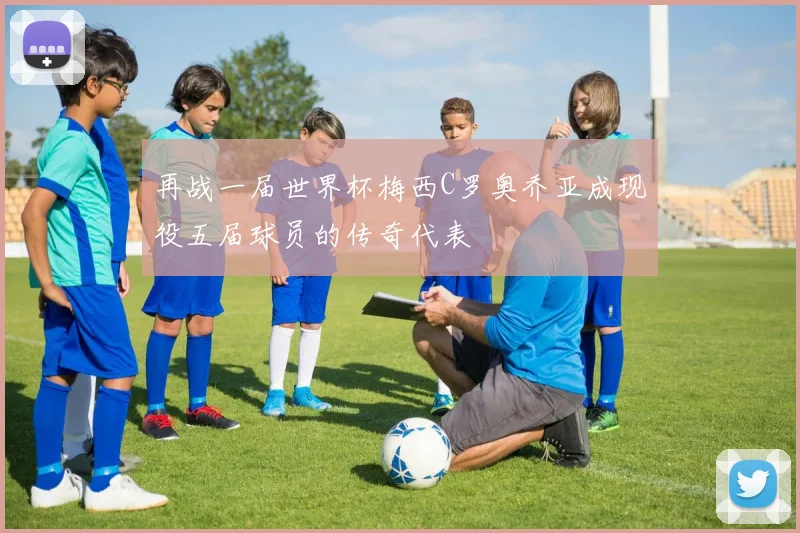 再战一届世界杯梅西C罗奥乔亚成现役五届球员的传奇代表