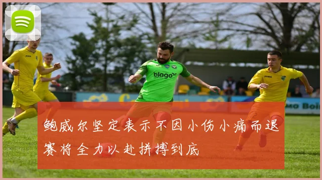 鲍威尔坚定表示不因小伤小痛而退赛将全力以赴拼搏到底