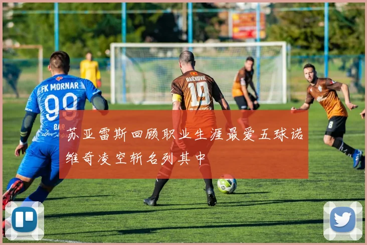 苏亚雷斯回顾职业生涯最爱五球诺维奇凌空斩名列其中