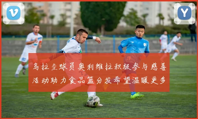 乌拉圭球员奥利维拉积极参与慈善活动助力食品篮分发希望温暖更多需要帮助的人