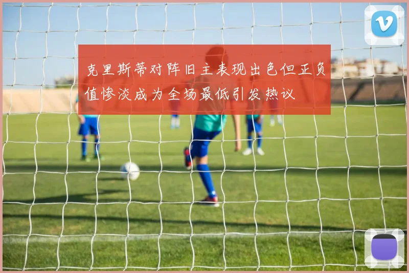 克里斯蒂对阵旧主表现出色但正负值惨淡成为全场最低引发热议
